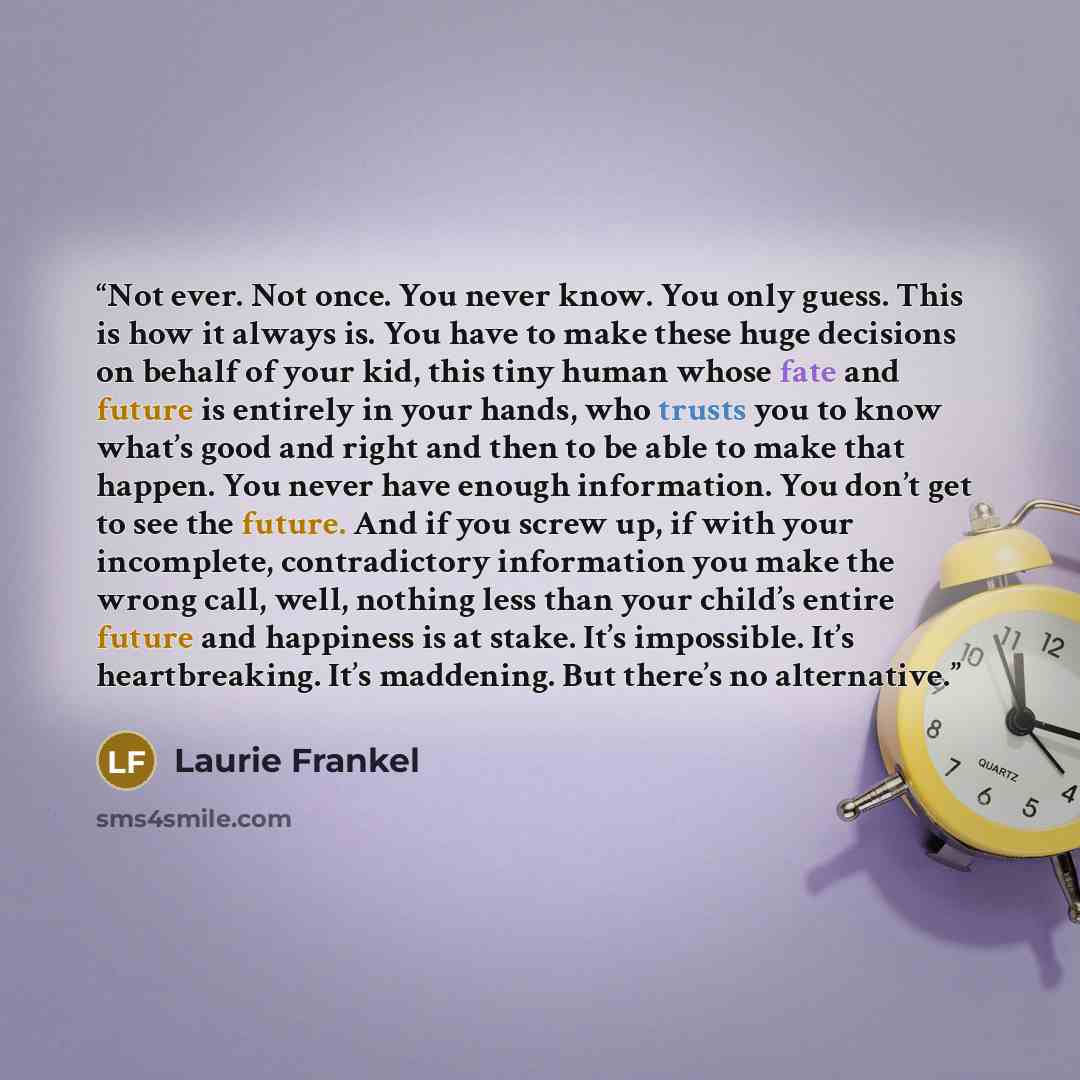 “Not ever. Not once. You never know. You only guess. This is how it always is. You have to make these huge decisions on behalf of your kid, this tiny human whose fate and future is entirely in your hands, who trusts you to know what’s good and right and then to be able to make that happen. You…” quote by Laurie Frankel