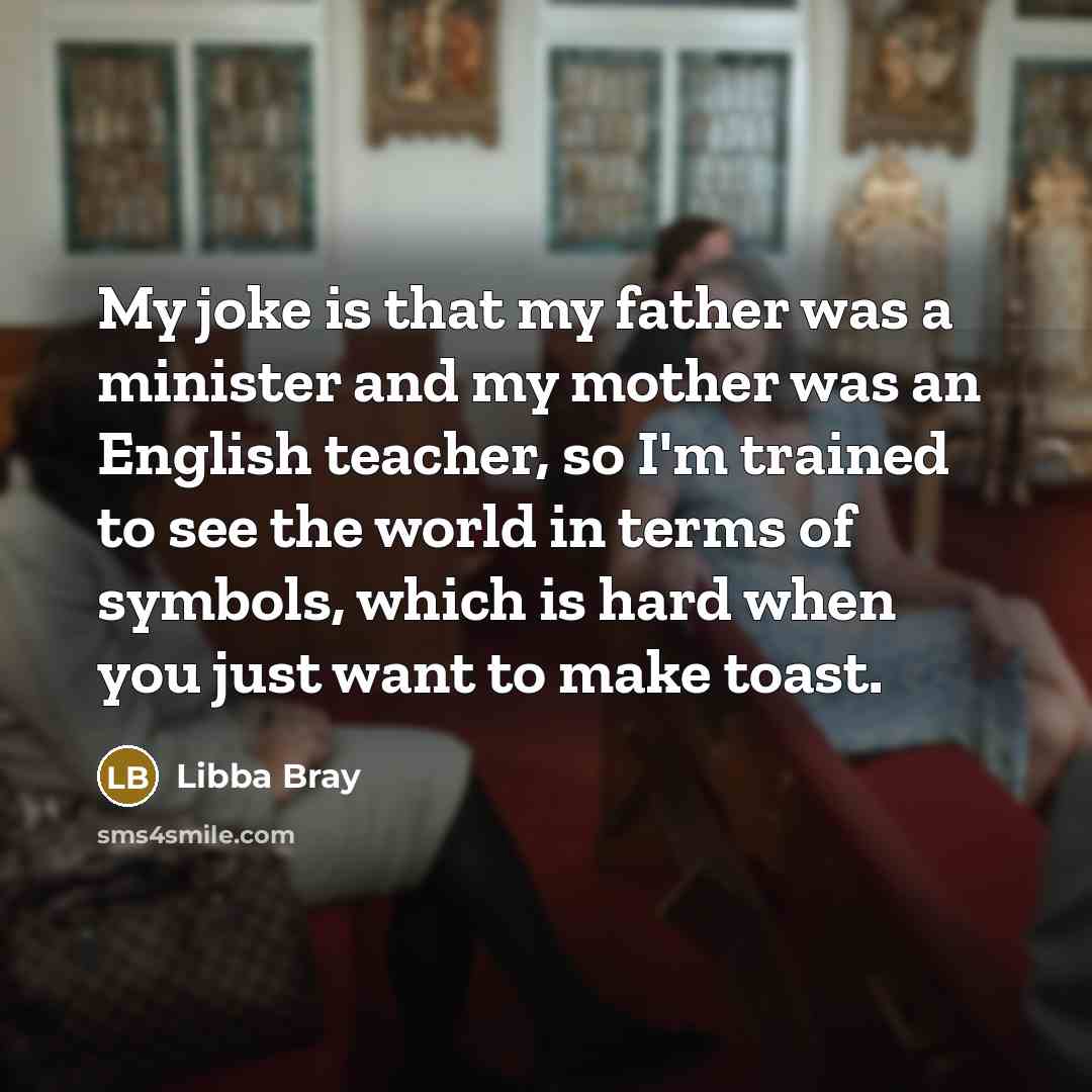 “My joke is that my father was a minister and my mother was an English teacher, so I'm trained to see the world in terms of symbols, which is hard when you just want to make toast.” quote by Libba Bray