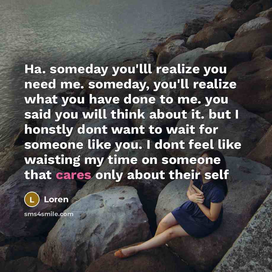 “Ha. someday you'lll realize you need me. someday, you'll realize what you have done to me. you said you will think about it. but I honstly dont want to wait for someone like you. I dont feel like waisting my time on someone that cares only about their self” quote by Loren