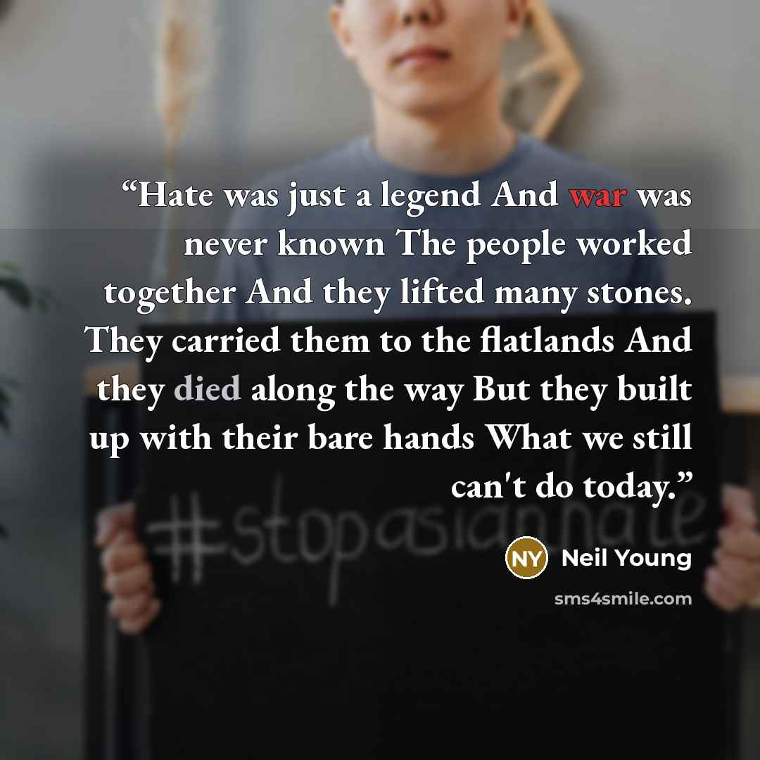 “Hate was just a legend And war was never known The people worked together And they lifted many stones. They carried them to the flatlands And they died along the way But they built up with their bare hands What we still can't do today.” quote by Neil Young