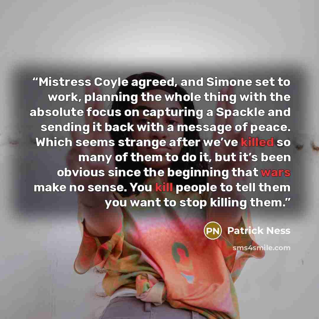 “Mistress Coyle agreed, and Simone set to work, planning the whole thing with the absolute focus on capturing a Spackle and sending it back with a message of peace. Which seems strange after we’ve killed so many of them to do it, but it’s been obvious since the beginning that wars make no sense…” quote by Patrick Ness