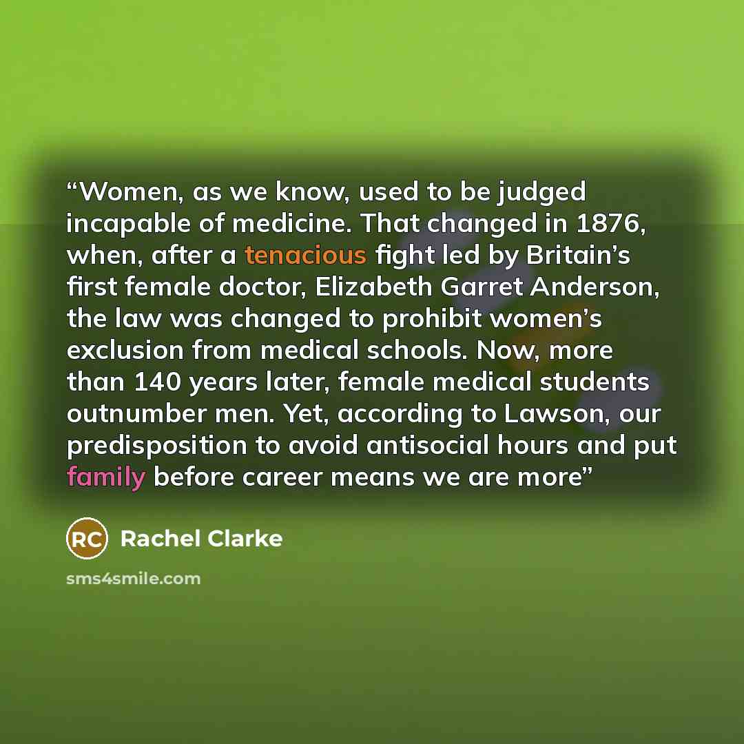 “Women, as we know, used to be judged incapable of medicine. That changed in 1876, when, after a tenacious fight led by Britain’s first female doctor, Elizabeth Garret Anderson, the law was changed to prohibit women’s exclusion from medical schools. Now, more than 140 years later, female medical…” quote by Rachel Clarke