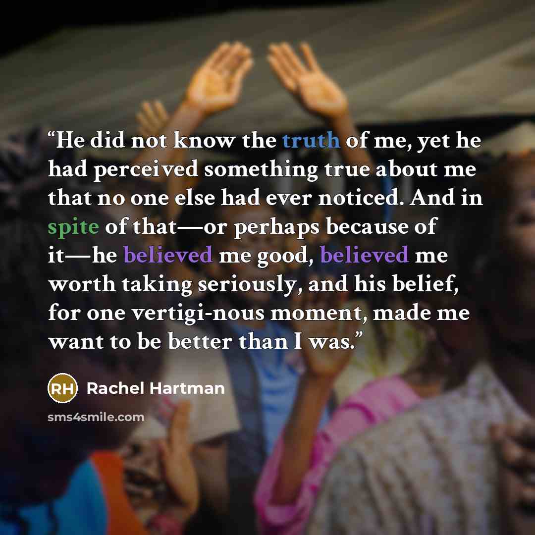 “He did not know the truth of me, yet he had perceived something true about me that no one else had ever noticed. And in spite of that—or perhaps because of it—he believed me good, believed me worth taking seriously, and his belief, for one vertigi-nous moment, made me want to be better than I was.” quote by Rachel Hartman