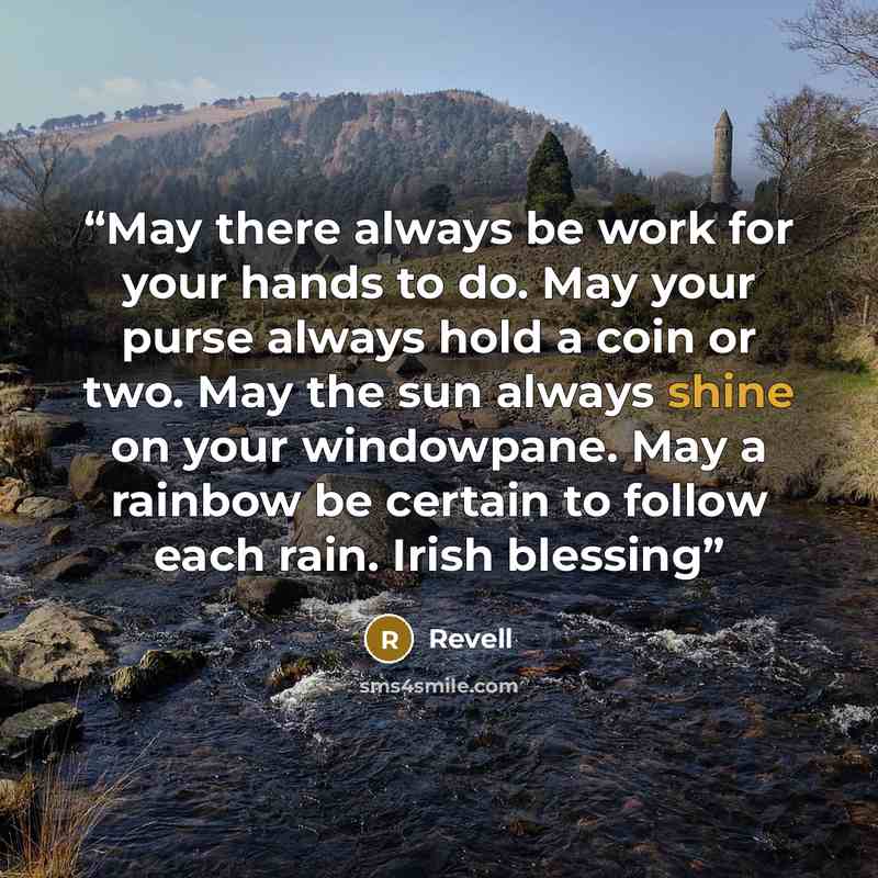 “May there always be work for your hands to do. May your purse always hold a coin or two. May the sun always shine on your windowpane. May a rainbow be certain to follow each rain. Irish blessing” quote by Revell