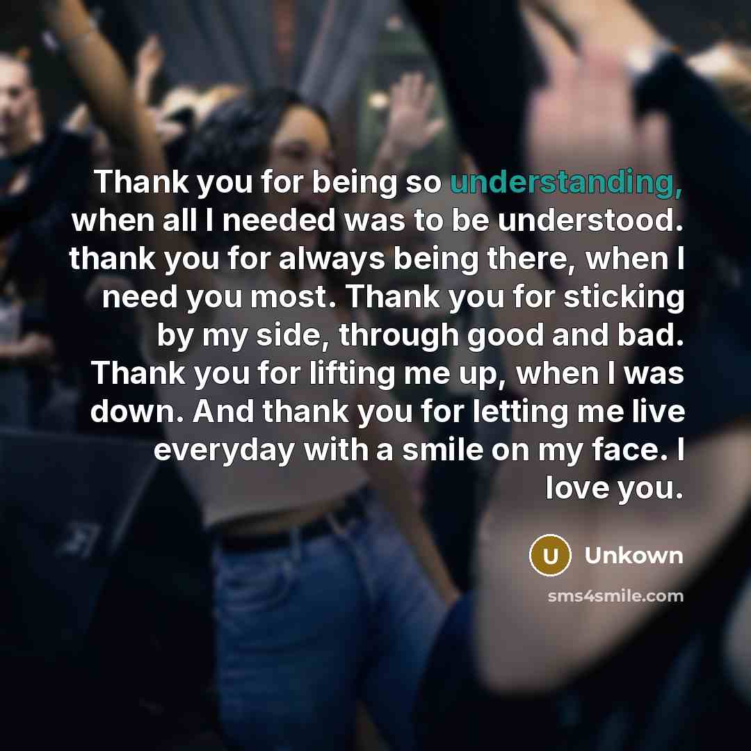 “Thank you for being so understanding, when all I needed was to be understood. thank you for always being there, when I need you most. Thank you for sticking by my side, through good and bad. Thank you for lifting me up, when I was down. And thank you for letting me live everyday with a smile on my…” quote by Unkown