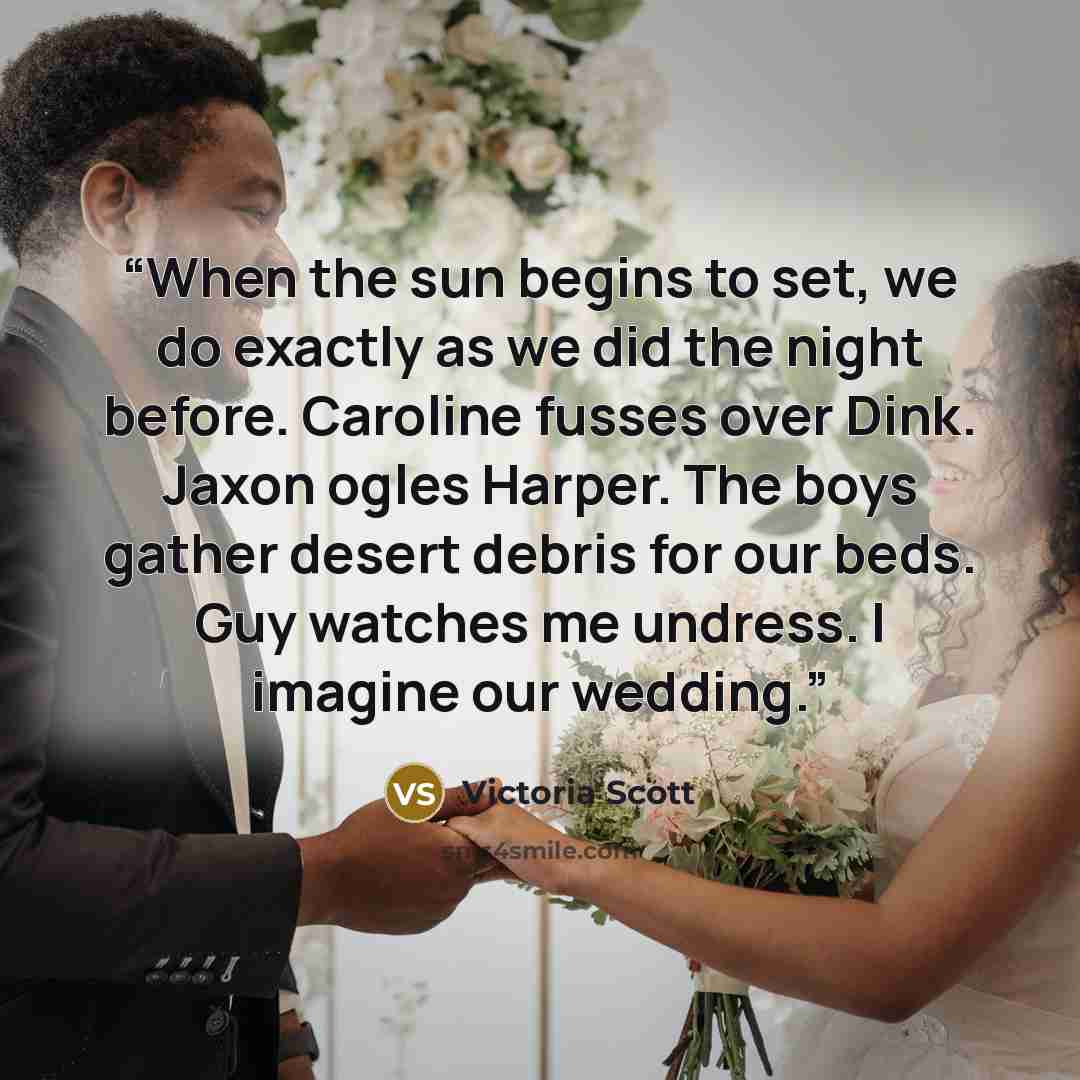 “When the sun begins to set, we do exactly as we did the night before. Caroline fusses over Dink. Jaxon ogles Harper. The boys gather desert debris for our beds. Guy watches me undress. I imagine our wedding.” quote by Victoria Scott