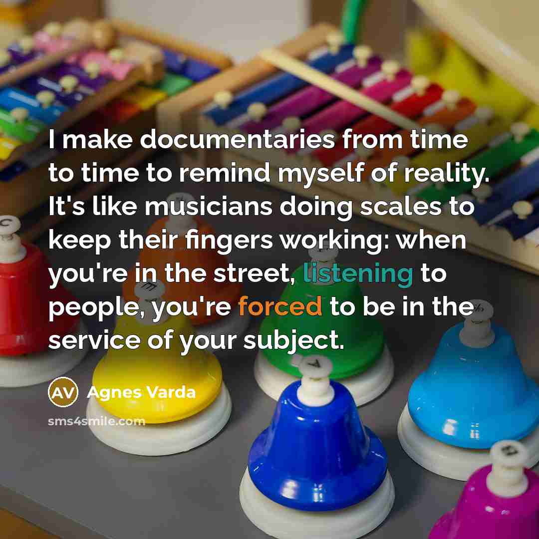 “I make documentaries from time to time to remind myself of reality. It's like musicians doing scales to keep their fingers working: when you're in the street, listening to people, you're forced to be in the service of your subject.” quote by Agnes Varda