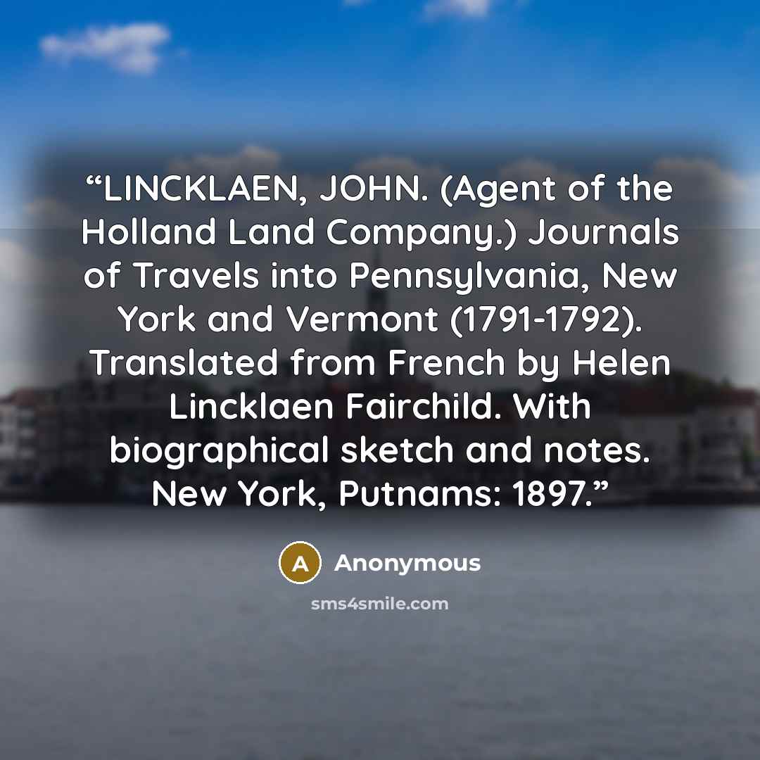 “LINCKLAEN, JOHN. (Agent of the Holland Land Company.) Journals of Travels into Pennsylvania, New York and Vermont (1791-1792). Translated from French by Helen Lincklaen Fairchild. With biographical sketch and notes. New York, Putnams: 1897.” quote by Anonymous