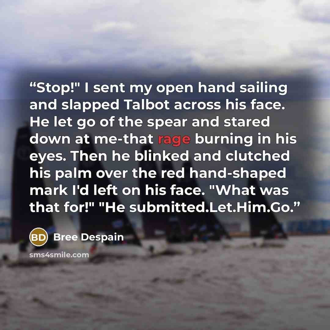 “Stop!" I sent my open hand sailing and slapped Talbot across his face. He let go of the spear and stared down at me-that rage burning in his eyes. Then he blinked and clutched his palm over the red hand-shaped mark I'd left on his face. "What was that for!" "He submitted.Let.Him.Go.” quote by Bree Despain