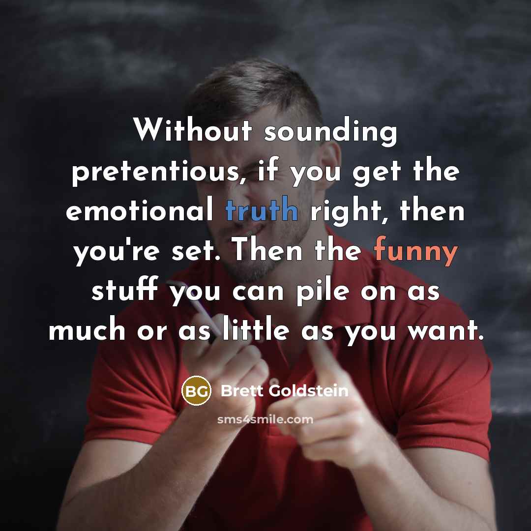 “Without sounding pretentious, if you get the emotional truth right, then you're set. Then the funny stuff you can pile on as much or as little as you want.” quote by Brett Goldstein