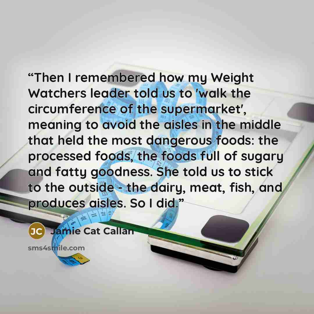 “Then I remembered how my Weight Watchers leader told us to 'walk the circumference of the supermarket', meaning to avoid the aisles in the middle that held the most dangerous foods: the processed foods, the foods full of sugary and fatty goodness. She told us to stick to the outside - the dairy…” quote by Jamie Cat Callan