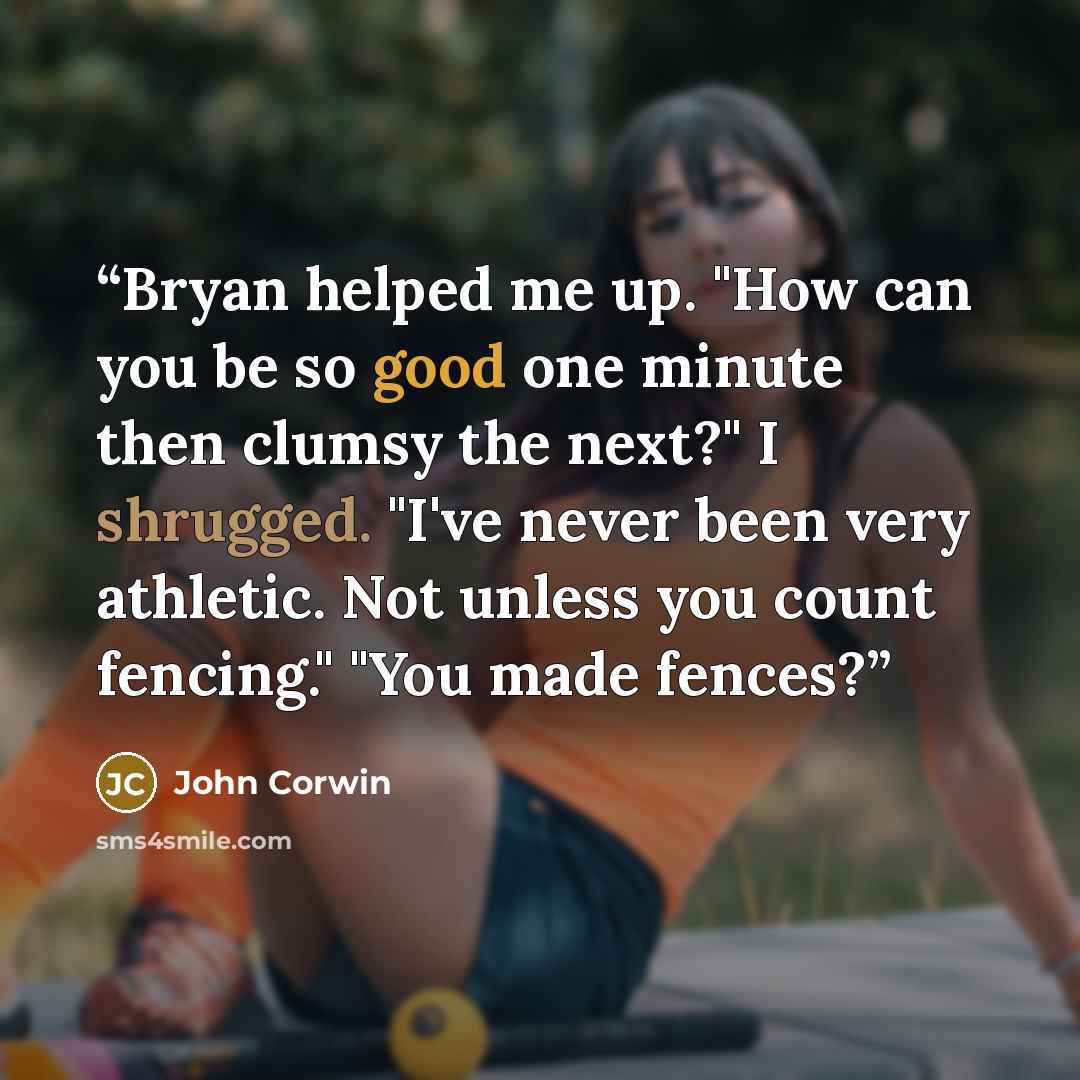“Bryan helped me up. "How can you be so good one minute then clumsy the next?" I shrugged. "I've never been very athletic. Not unless you count fencing." "You made fences?” quote by John Corwin