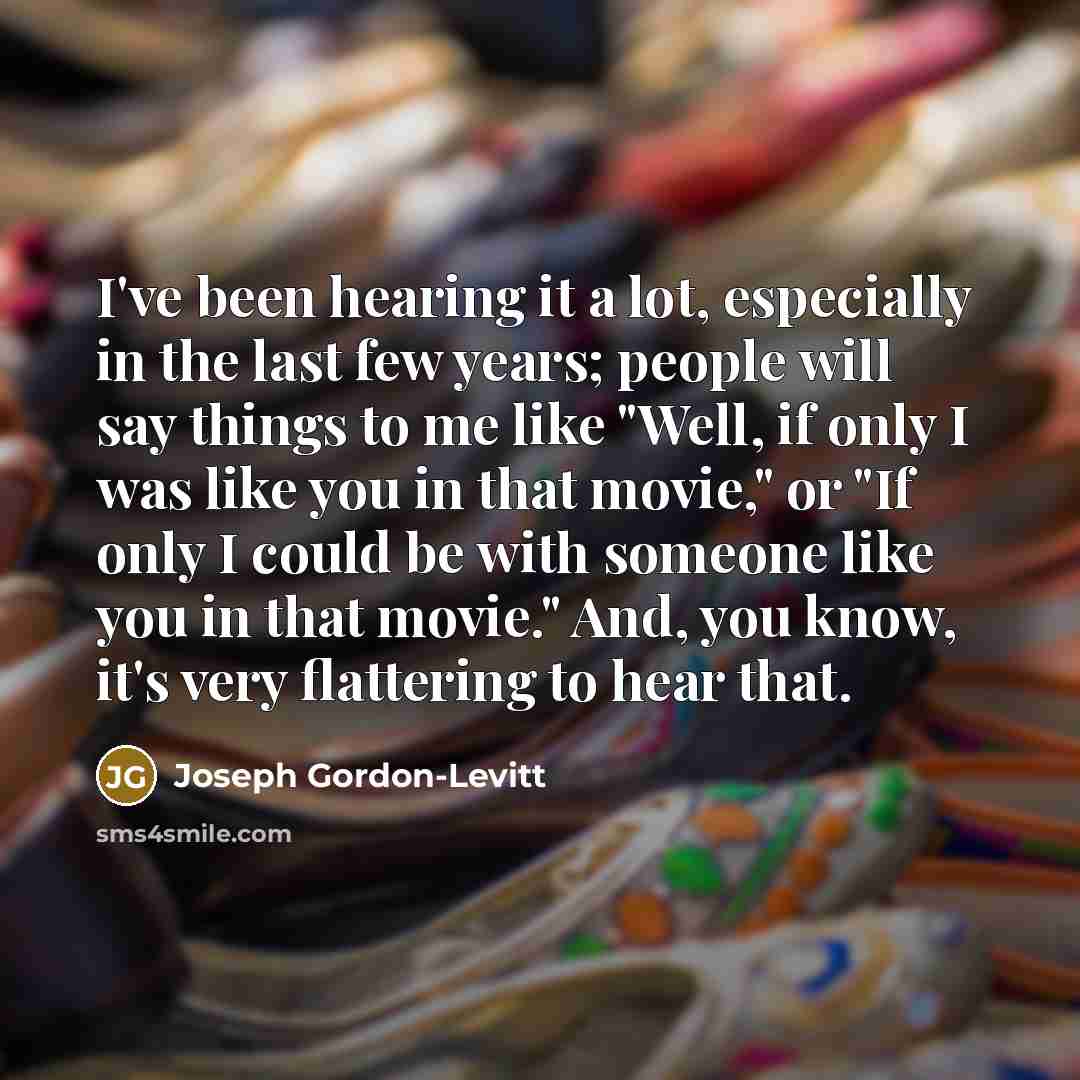 “I've been hearing it a lot, especially in the last few years; people will say things to me like "Well, if only I was like you in that movie," or "If only I could be with someone like you in that movie." And, you know, it's very flattering to hear that.” quote by Joseph Gordon-Levitt