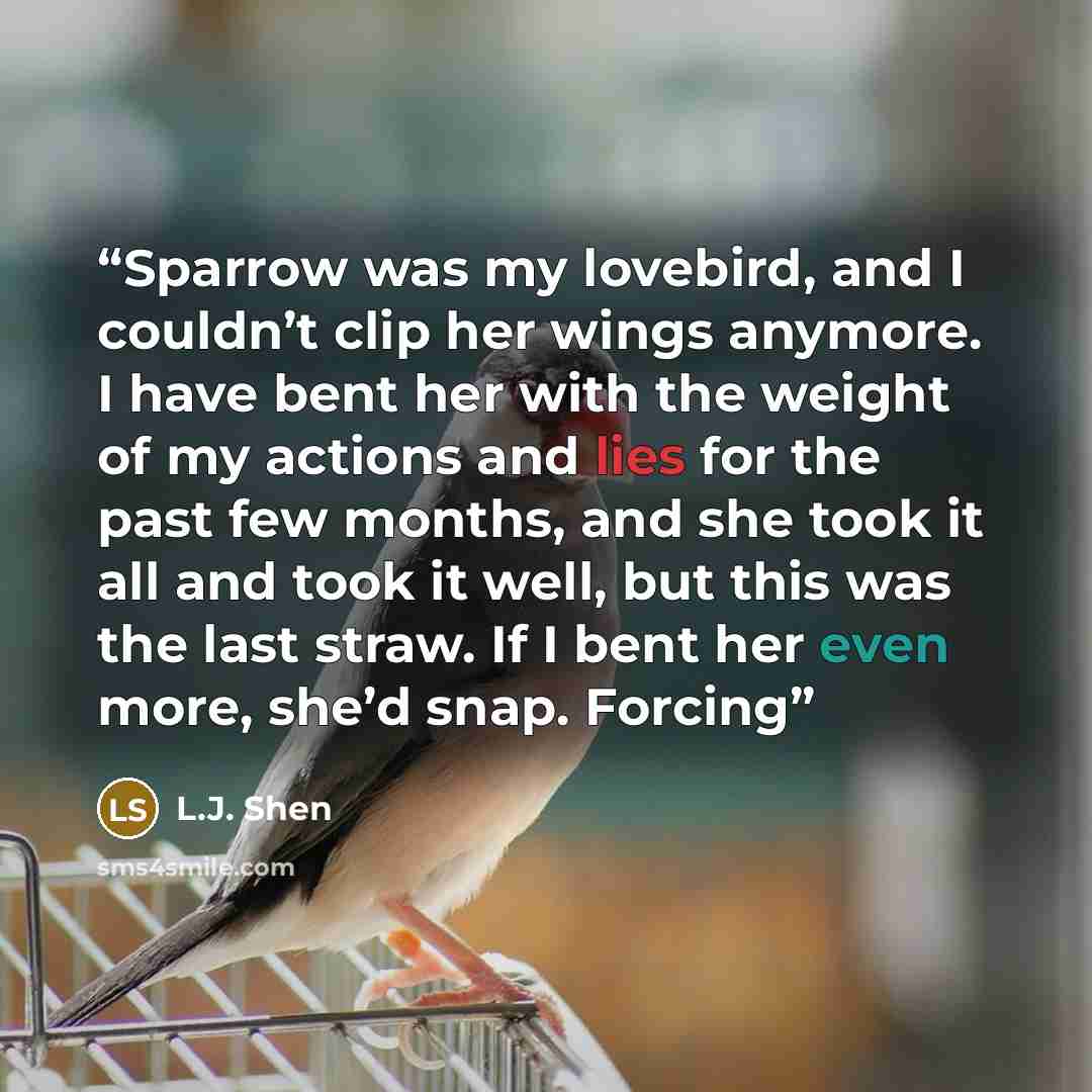 “Sparrow was my lovebird, and I couldn’t clip her wings anymore. I have bent her with the weight of my actions and lies for the past few months, and she took it all and took it well, but this was the last straw. If I bent her even more, she’d snap. Forcing” quote by L.J. Shen