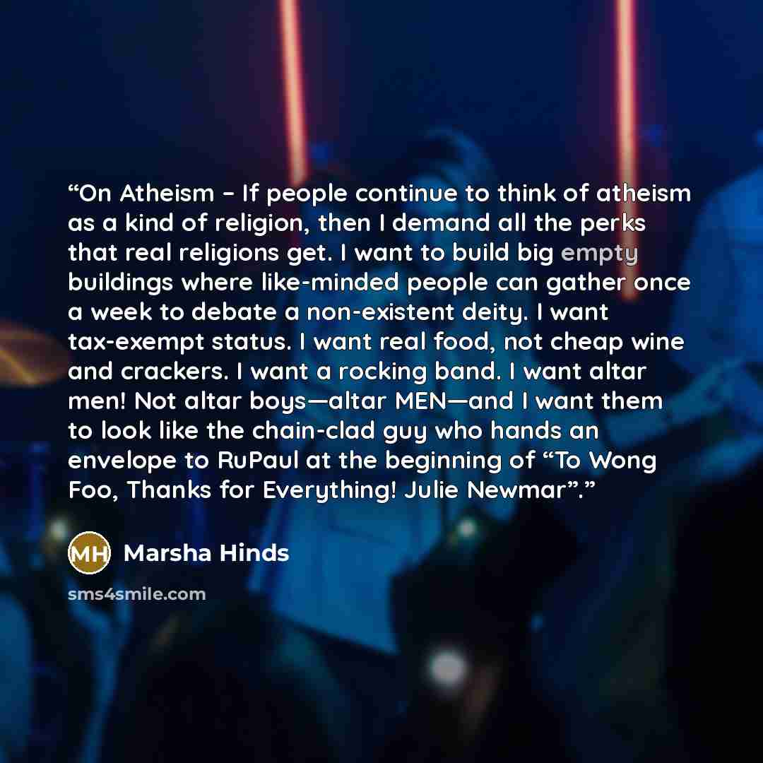 “On Atheism – If people continue to think of atheism as a kind of religion, then I demand all the perks that real religions get. I want to build big empty buildings where like-minded people can gather once a week to debate a non-existent deity. I want tax-exempt status. I want real food, not cheap…” quote by Marsha Hinds