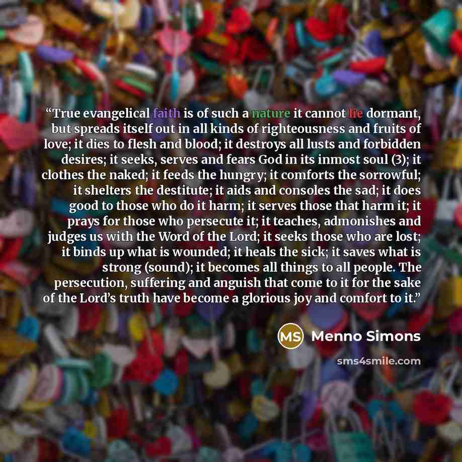 “True evangelical faith is of such a nature it cannot lie dormant, but spreads itself out in all kinds of righteousness and fruits of love; it dies to flesh and blood; it destroys all lusts and forbidden desires; it seeks, serves and fears God in its inmost soul (3); it clothes the naked; it feeds…” quote by Menno Simons