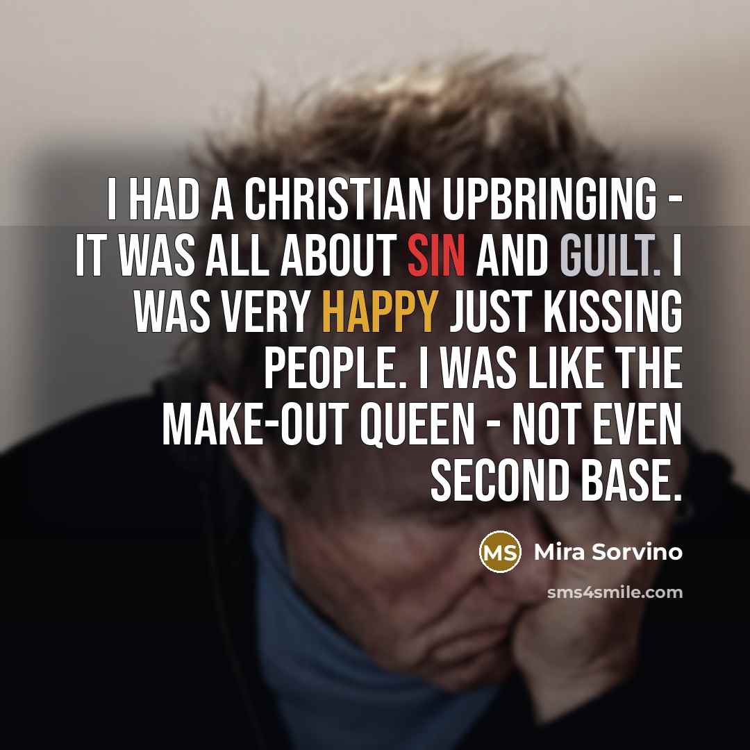 “I had a Christian upbringing - it was all about sin and guilt. I was very happy just kissing people. I was like the make-out queen - not even second base.” quote by Mira Sorvino