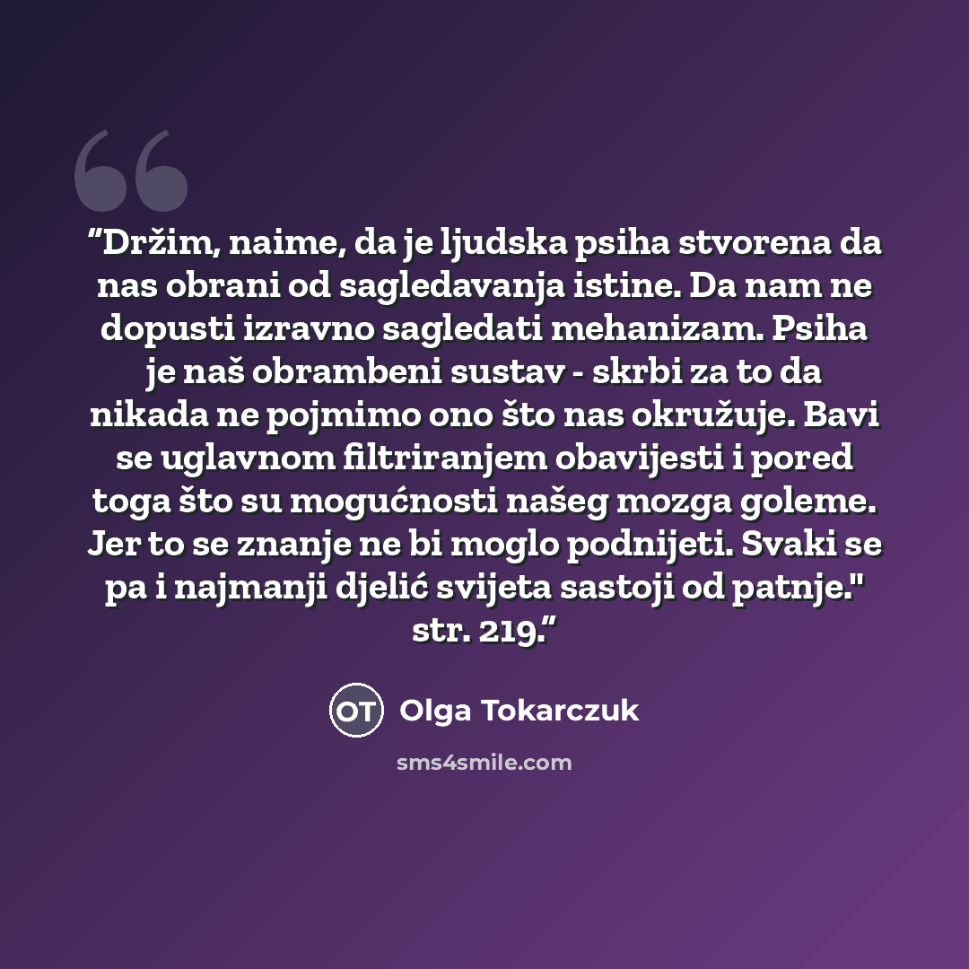 “Držim, naime, da je ljudska psiha stvorena da nas obrani od sagledavanja istine. Da nam ne dopusti izravno sagledati mehanizam. Psiha je naš obrambeni sustav - skrbi za to da nikada ne pojmimo ono što nas okružuje. Bavi se uglavnom filtriranjem obavijesti i pored toga što su mogućnosti našeg mozga…” quote by Olga Tokarczuk