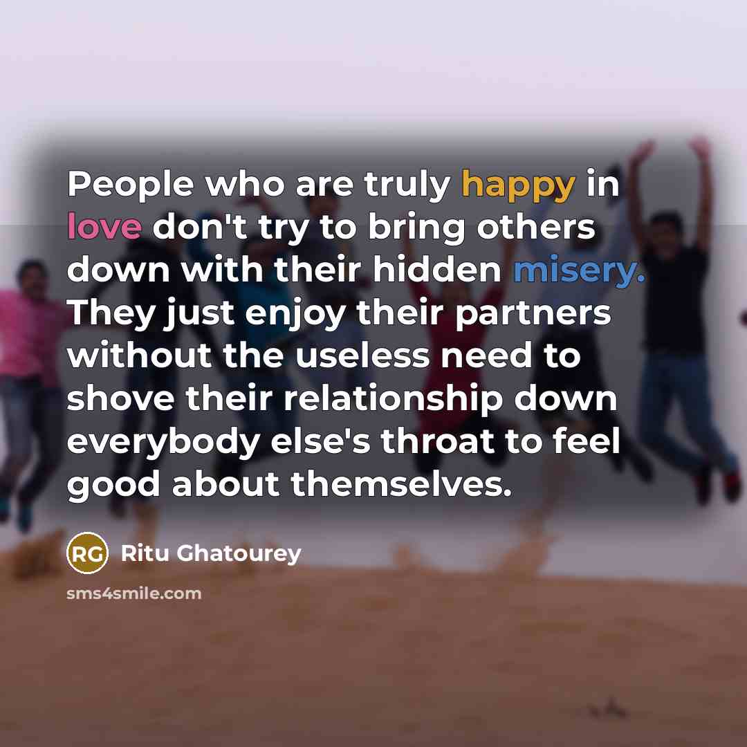 “People who are truly happy in love don't try to bring others down with their hidden misery. They just enjoy their partners without the useless need to shove their relationship down everybody else's throat to feel good about themselves.” quote by Ritu Ghatourey