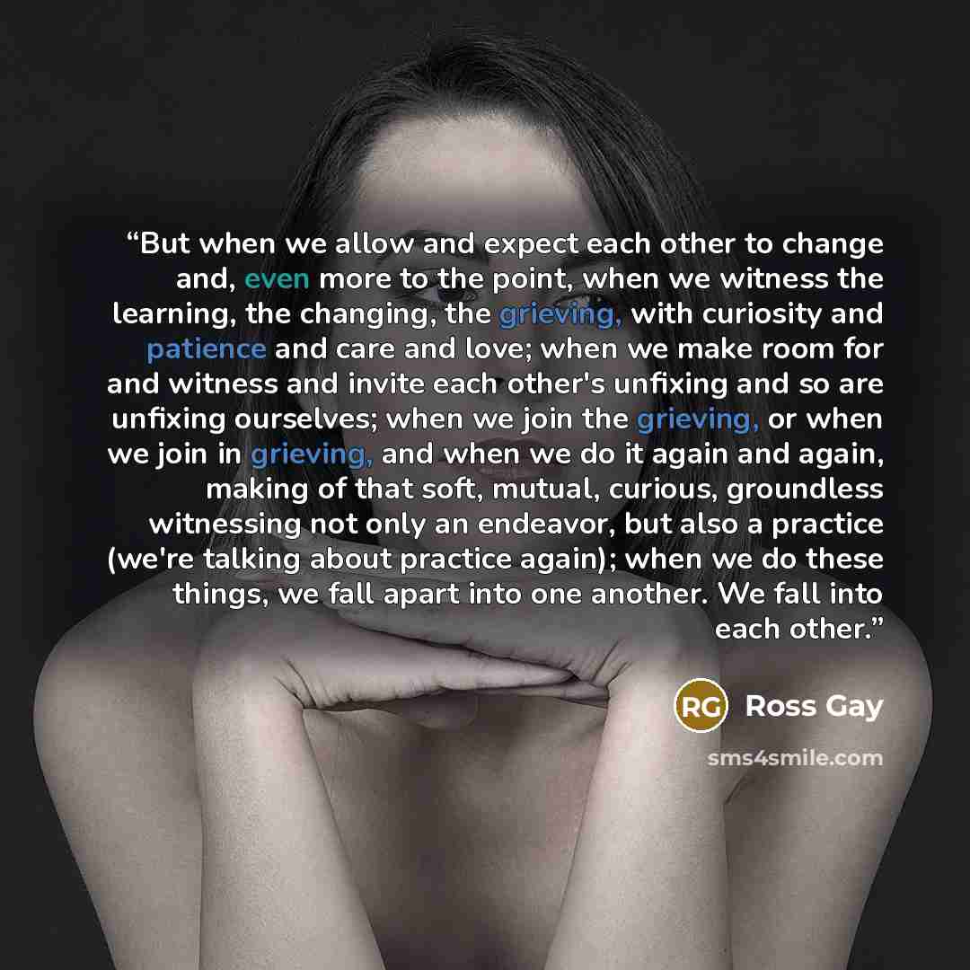 “But when we allow and expect each other to change and, even more to the point, when we witness the learning, the changing, the grieving, with curiosity and patience and care and love; when we make room for and witness and invite each other's unfixing and so are unfixing ourselves; when we join the…” quote by Ross Gay