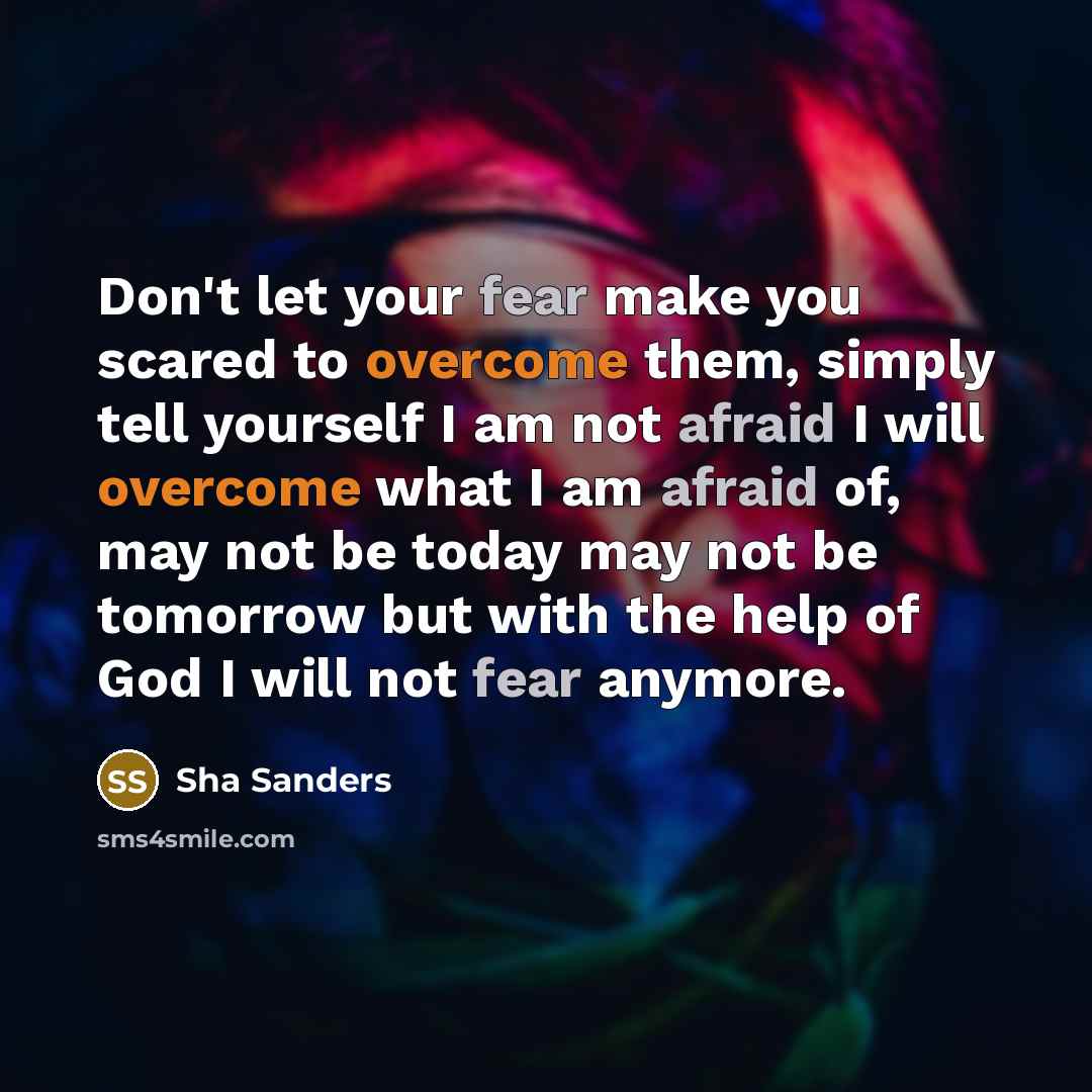 “Don't let your fear make you scared to overcome them, simply tell yourself I am not afraid I will overcome what I am afraid of, may not be today may not be tomorrow but with the help of God I will not fear anymore.” quote by Sha Sanders