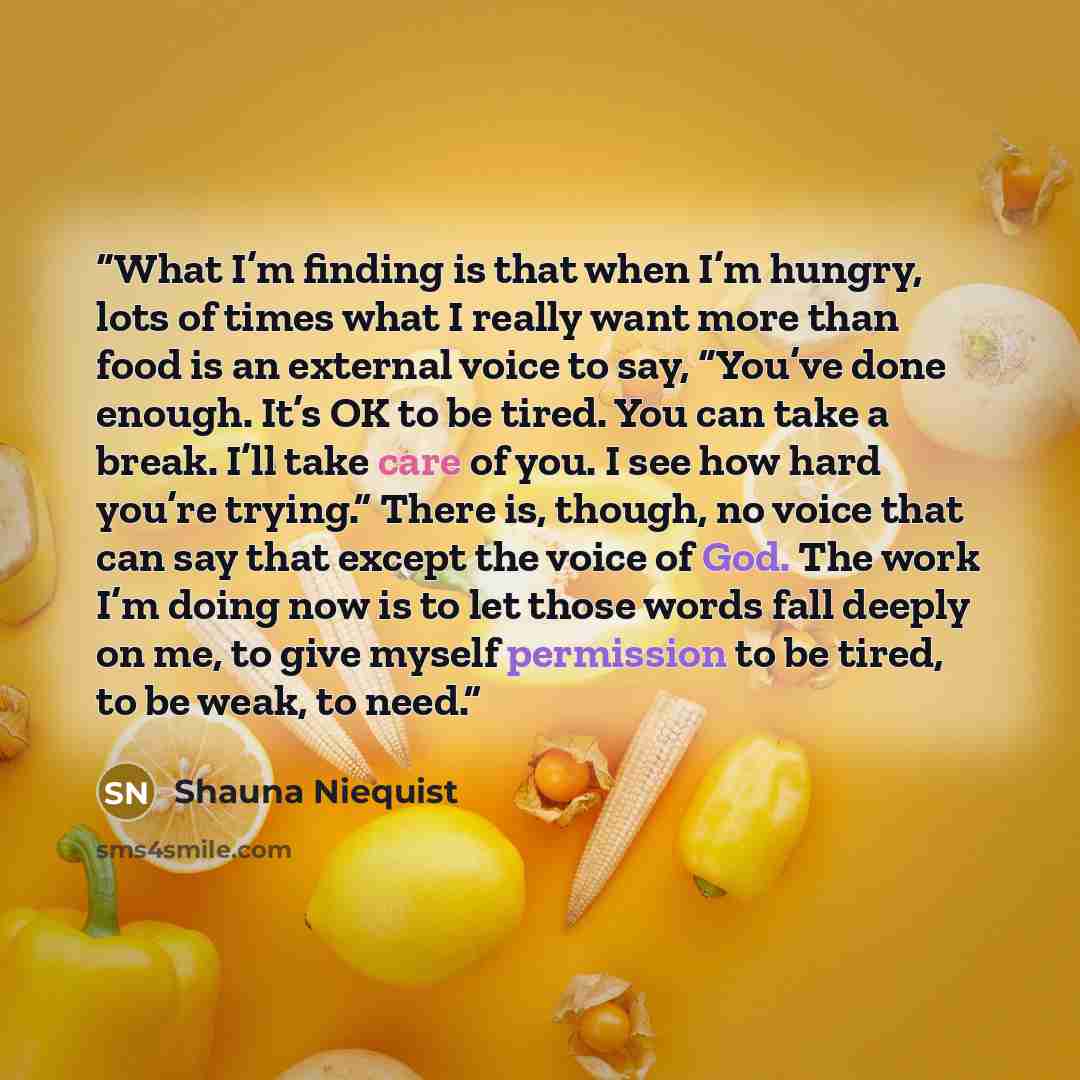 “What I’m finding is that when I’m hungry, lots of times what I really want more than food is an external voice to say, “You’ve done enough. It’s OK to be tired. You can take a break. I’ll take care of you. I see how hard you’re trying.” There is, though, no voice that can say that except the voice…” quote by Shauna Niequist