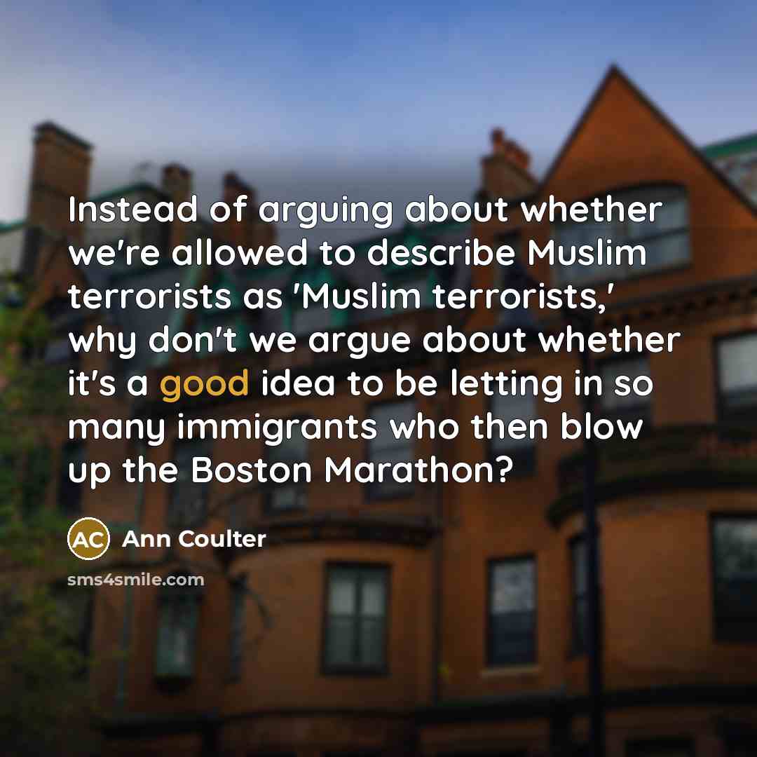 “Instead of arguing about whether we're allowed to describe Muslim terrorists as 'Muslim terrorists,' why don't we argue about whether it's a good idea to be letting in so many immigrants who then blow up the Boston Marathon?” quote by Ann Coulter