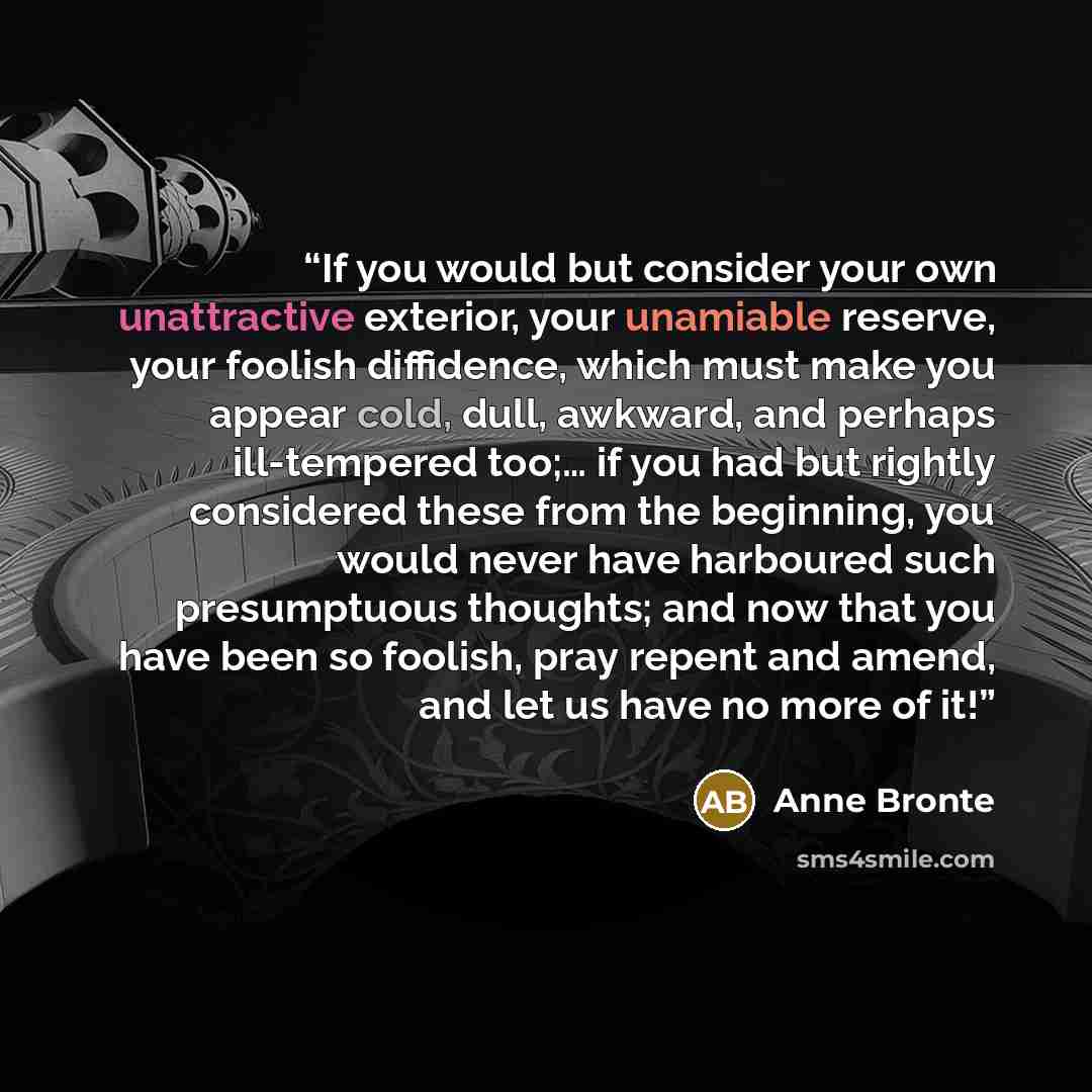 “If you would but consider your own unattractive exterior, your unamiable reserve, your foolish diffidence, which must make you appear cold, dull, awkward, and perhaps ill-tempered too;… if you had but rightly considered these from the beginning, you would never have harboured such presumptuous…” quote by Anne Brontë