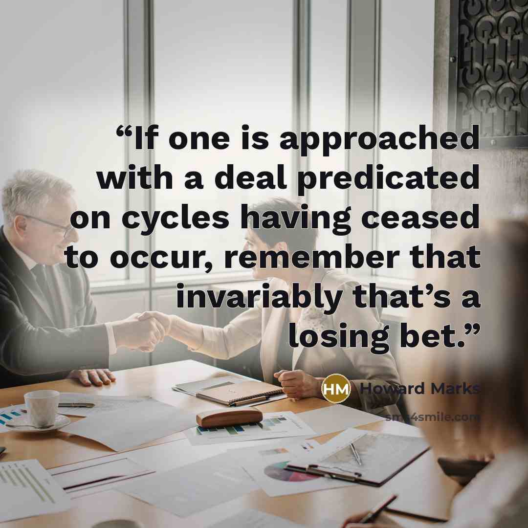 “If one is approached with a deal predicated on cycles having ceased to occur, remember that invariably that’s a losing bet.” quote by Howard Marks