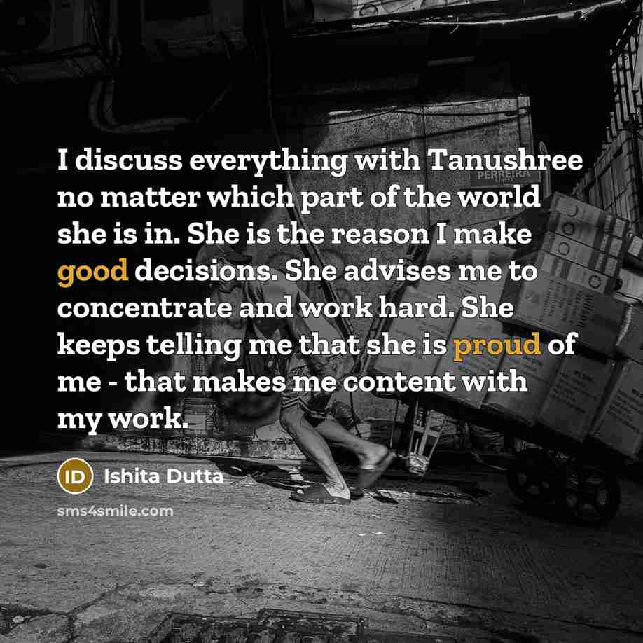 “I discuss everything with Tanushree no matter which part of the world she is in. She is the reason I make good decisions. She advises me to concentrate and work hard. She keeps telling me that she is proud of me - that makes me content with my work.” quote by Ishita Dutta