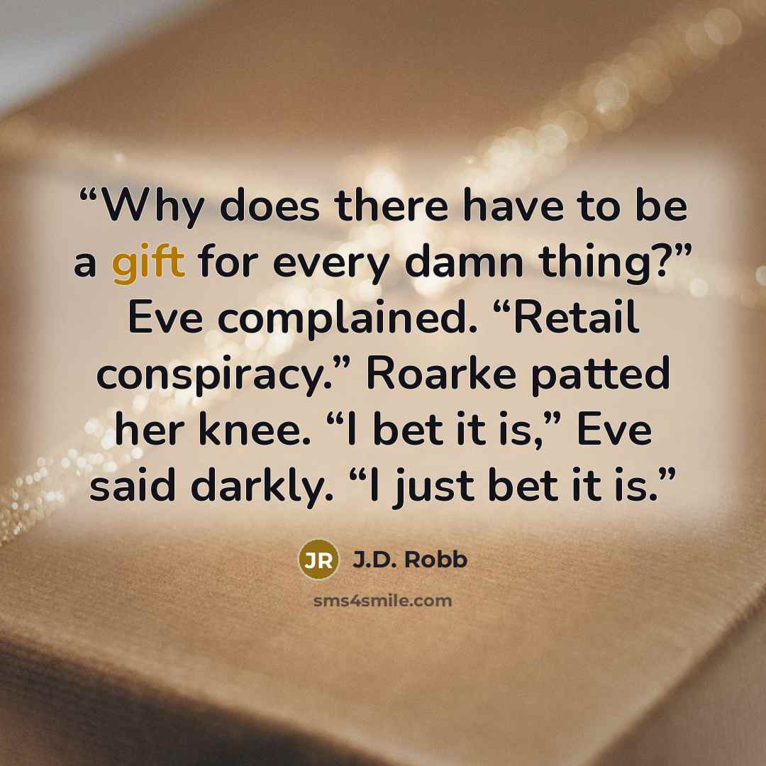 “Why does there have to be a gift for every damn thing?” Eve complained. “Retail conspiracy.” Roarke patted her knee. “I bet it is,” Eve said darkly. “I just bet it is.” quote by J.D. Robb