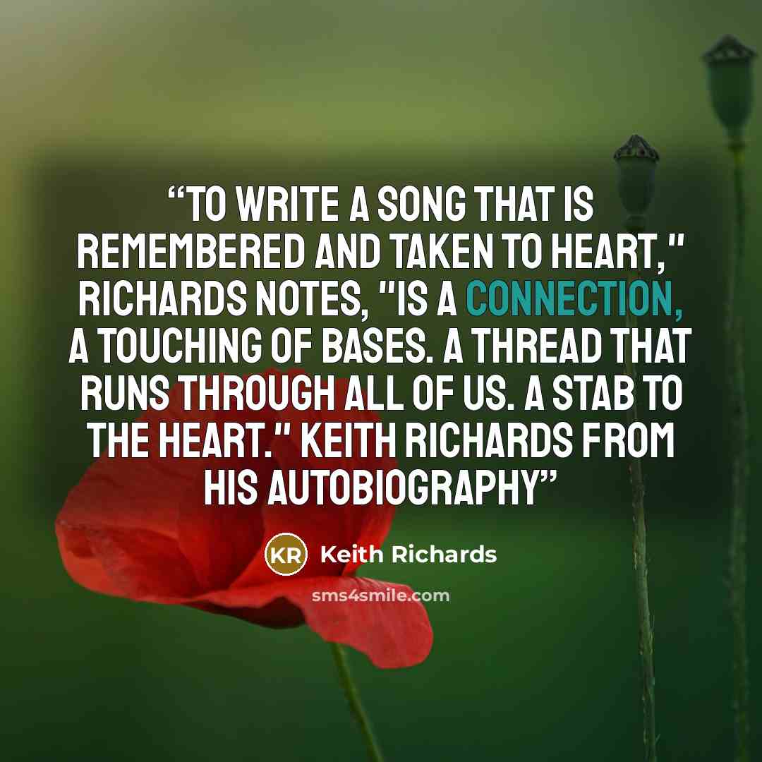 “To write a song that is remembered and taken to heart," Richards notes, "is a connection, a touching of bases. A thread that runs through all of us. A stab to the heart." Keith Richards from his autobiography” quote by Keith Richards
