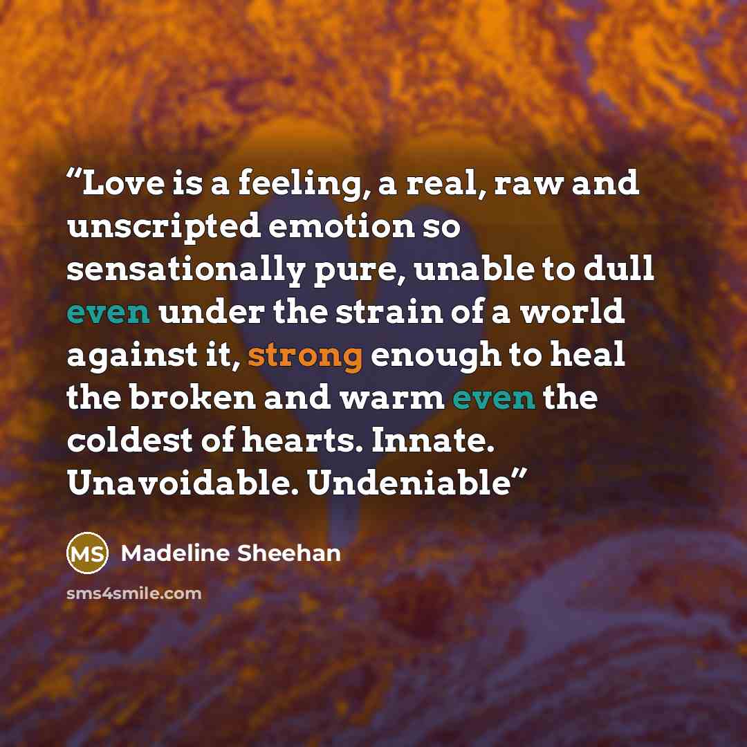 “Love is a feeling, a real, raw and unscripted emotion so sensationally pure, unable to dull even under the strain of a world against it, strong enough to heal the broken and warm even the coldest of hearts. Innate. Unavoidable. Undeniable” quote by Madeline Sheehan
