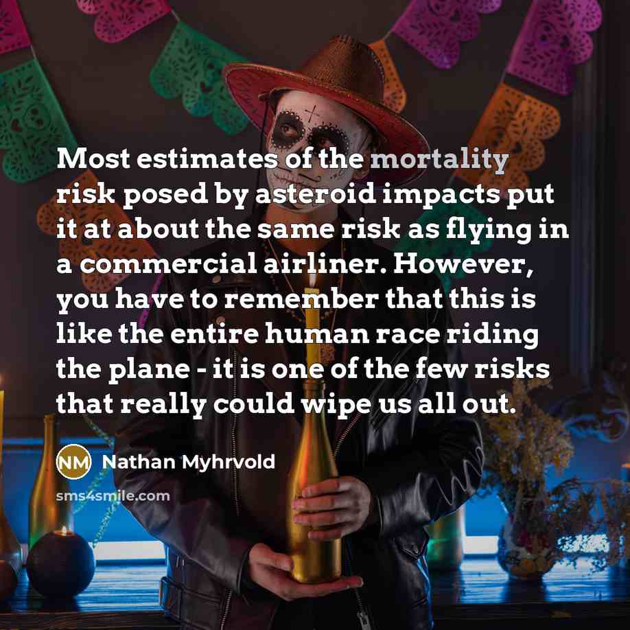 “Most estimates of the mortality risk posed by asteroid impacts put it at about the same risk as flying in a commercial airliner. However, you have to remember that this is like the entire human race riding the plane - it is one of the few risks that really could wipe us all out.” quote by Nathan Myhrvold