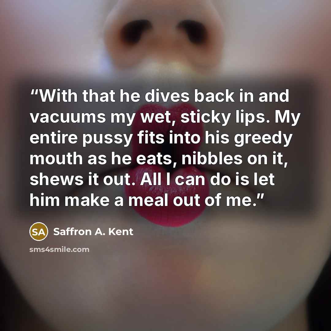 “With that he dives back in and vacuums my wet, sticky lips. My entire pussy fits into his greedy mouth as he eats, nibbles on it, shews it out. All I can do is let him make a meal out of me.” quote by Saffron A. Kent