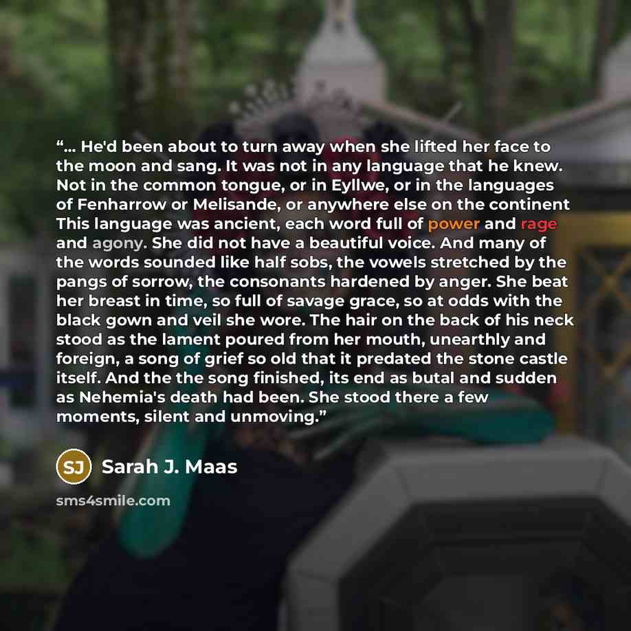 “... He'd been about to turn away when she lifted her face to the moon and sang. It was not in any language that he knew. Not in the common tongue, or in Eyllwe, or in the languages of Fenharrow or Melisande, or anywhere else on the continent This language was ancient, each word full of power and…” quote by Sarah J. Maas