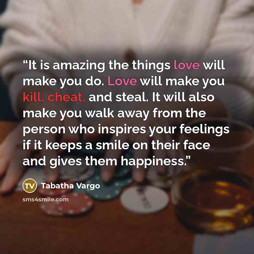 “It is amazing the things love will make you do. Love will make you kill, cheat, and steal. It will also make you walk away from the person who inspires your feelings if it keeps a smile on their face and gives them happiness.” quote by Tabatha Vargo