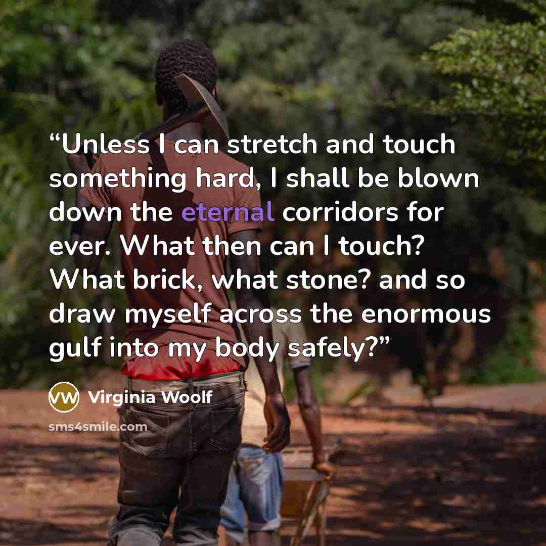 “Unless I can stretch and touch something hard, I shall be blown down the eternal corridors for ever. What then can I touch? What brick, what stone? and so draw myself across the enormous gulf into my body safely?” quote by Virginia Woolf
