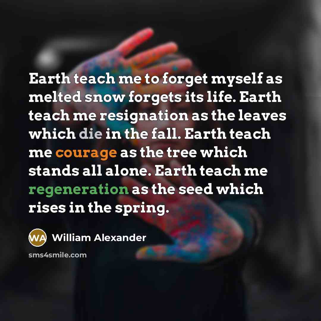 “Earth teach me to forget myself as melted snow forgets its life. Earth teach me resignation as the leaves which die in the fall. Earth teach me courage as the tree which stands all alone. Earth teach me regeneration as the seed which rises in the spring.” quote by William Alexander