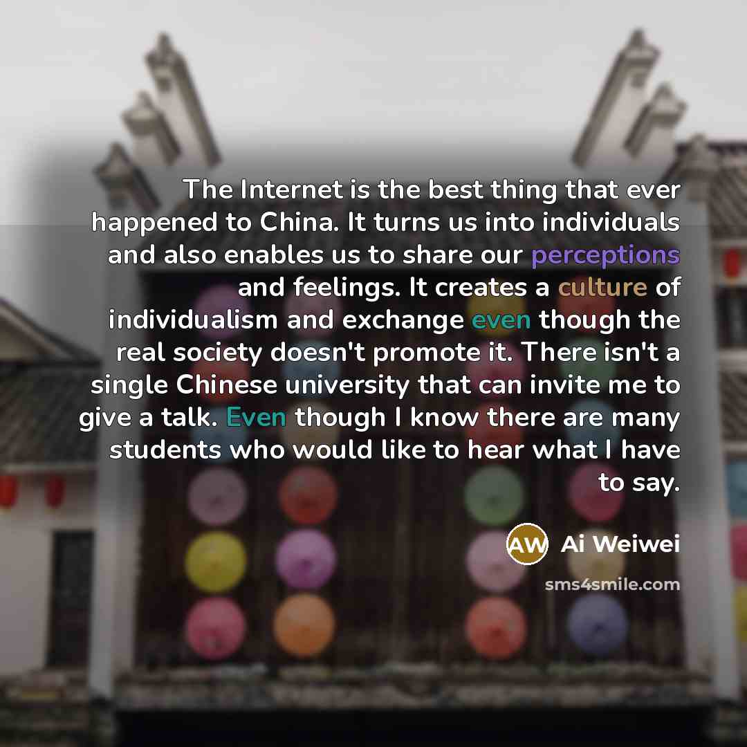 “The Internet is the best thing that ever happened to China. It turns us into individuals and also enables us to share our perceptions and feelings. It creates a culture of individualism and exchange even though the real society doesn't promote it. There isn't a single Chinese university that can…” quote by Ai Weiwei