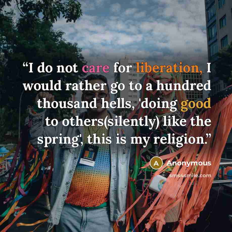 “I do not care for liberation, I would rather go to a hundred thousand hells, 'doing good to others(silently) like the spring', this is my religion.” quote by Anonymous