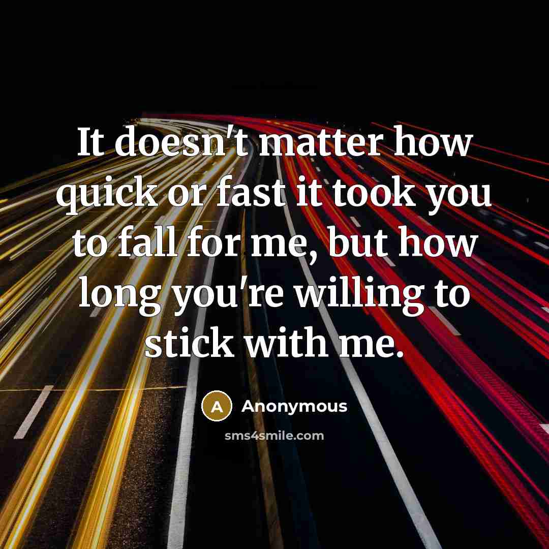 “It doesn't matter how quick or fast it took you to fall for me, but how long you're willing to stick with me.” quote by Anonymous