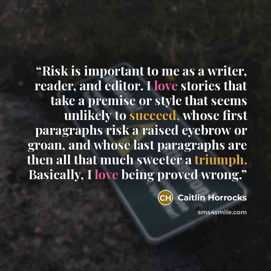 “Risk is important to me as a writer, reader, and editor. I love stories that take a premise or style that seems unlikely to succeed, whose first paragraphs risk a raised eyebrow or groan, and whose last paragraphs are then all that much sweeter a triumph. Basically, I love being proved wrong.” quote by Caitlin Horrocks