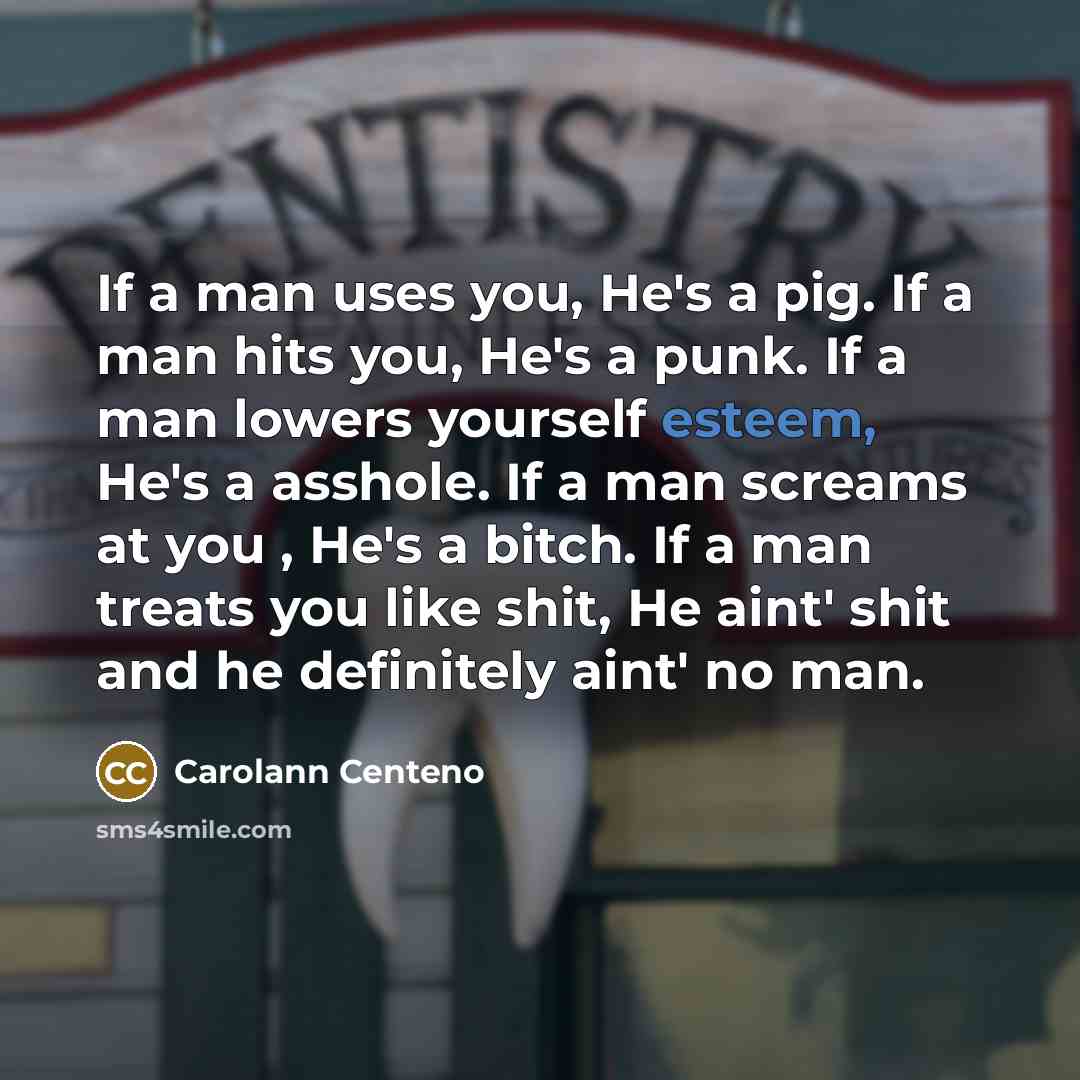 “If a man uses you, He's a pig. If a man hits you, He's a punk. If a man lowers yourself esteem, He's a asshole. If a man screams at you , He's a bitch. If a man treats you like shit, He aint' shit and he definitely aint' no man.” quote by Carolann Centeno
