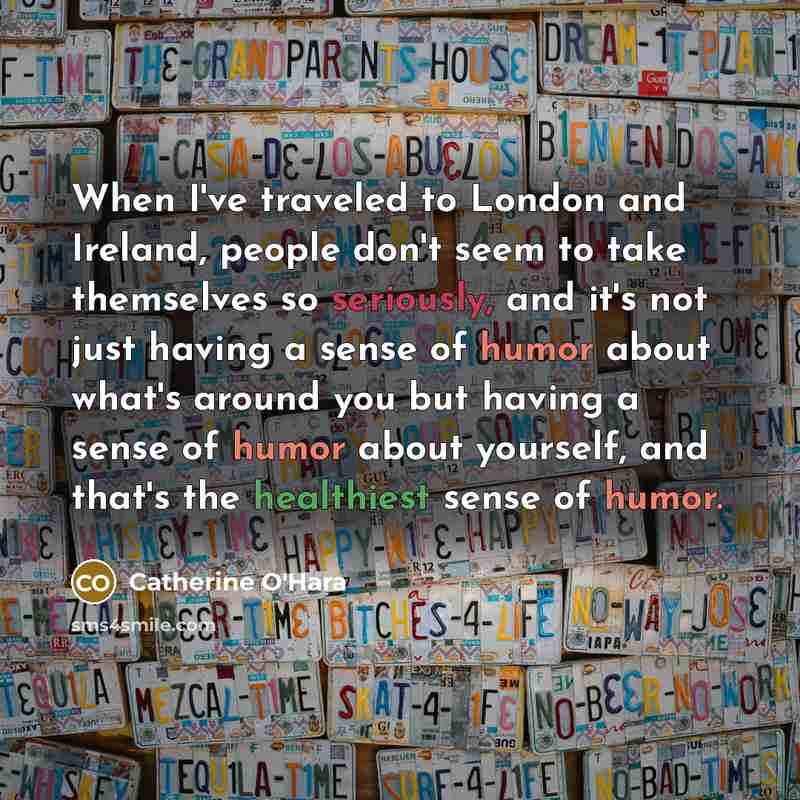 “When I've traveled to London and Ireland, people don't seem to take themselves so seriously, and it's not just having a sense of humor about what's around you but having a sense of humor about yourself, and that's the healthiest sense of humor.” quote by Catherine O'Hara