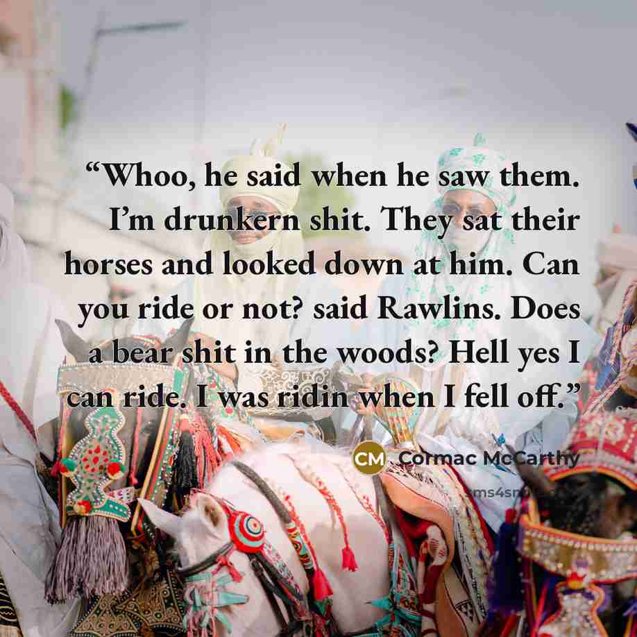 “Whoo, he said when he saw them. I’m drunkern shit. They sat their horses and looked down at him. Can you ride or not? said Rawlins. Does a bear shit in the woods? Hell yes I can ride. I was ridin when I fell off.” quote by Cormac McCarthy