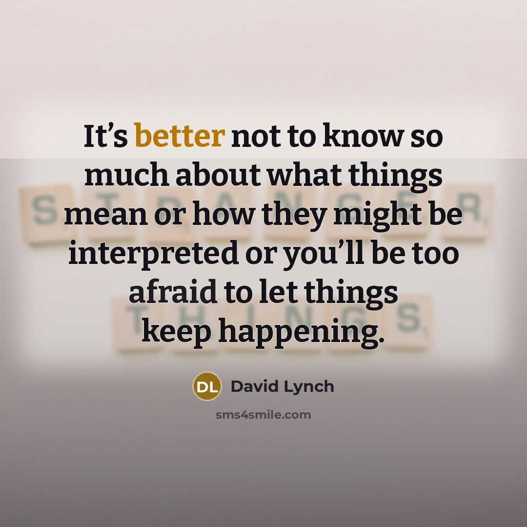 “It’s better not to know so much about what things mean or how they might be interpreted or you’ll be too afraid to let things keep happening.” quote by David Lynch