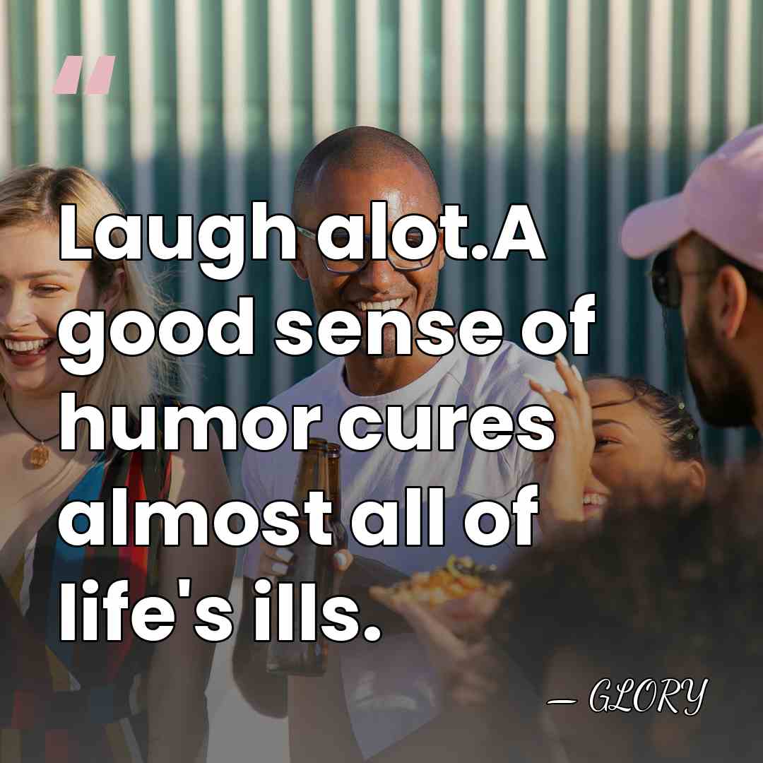 Laugh alot.A good sense of humor cures almost all of life's ills. - Glory