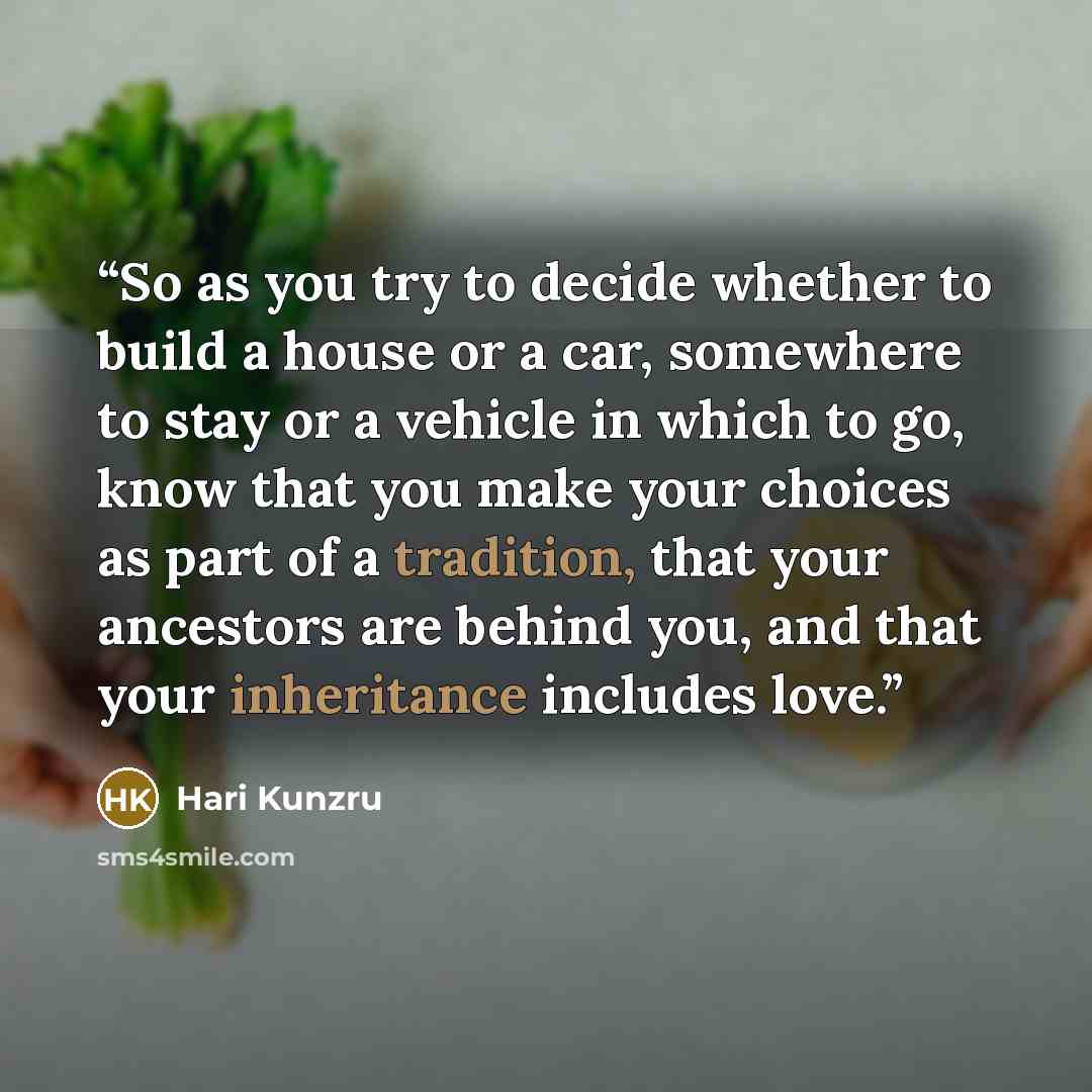 “So as you try to decide whether to build a house or a car, somewhere to stay or a vehicle in which to go, know that you make your choices as part of a tradition, that your ancestors are behind you, and that your inheritance includes love.” quote by Hari Kunzru