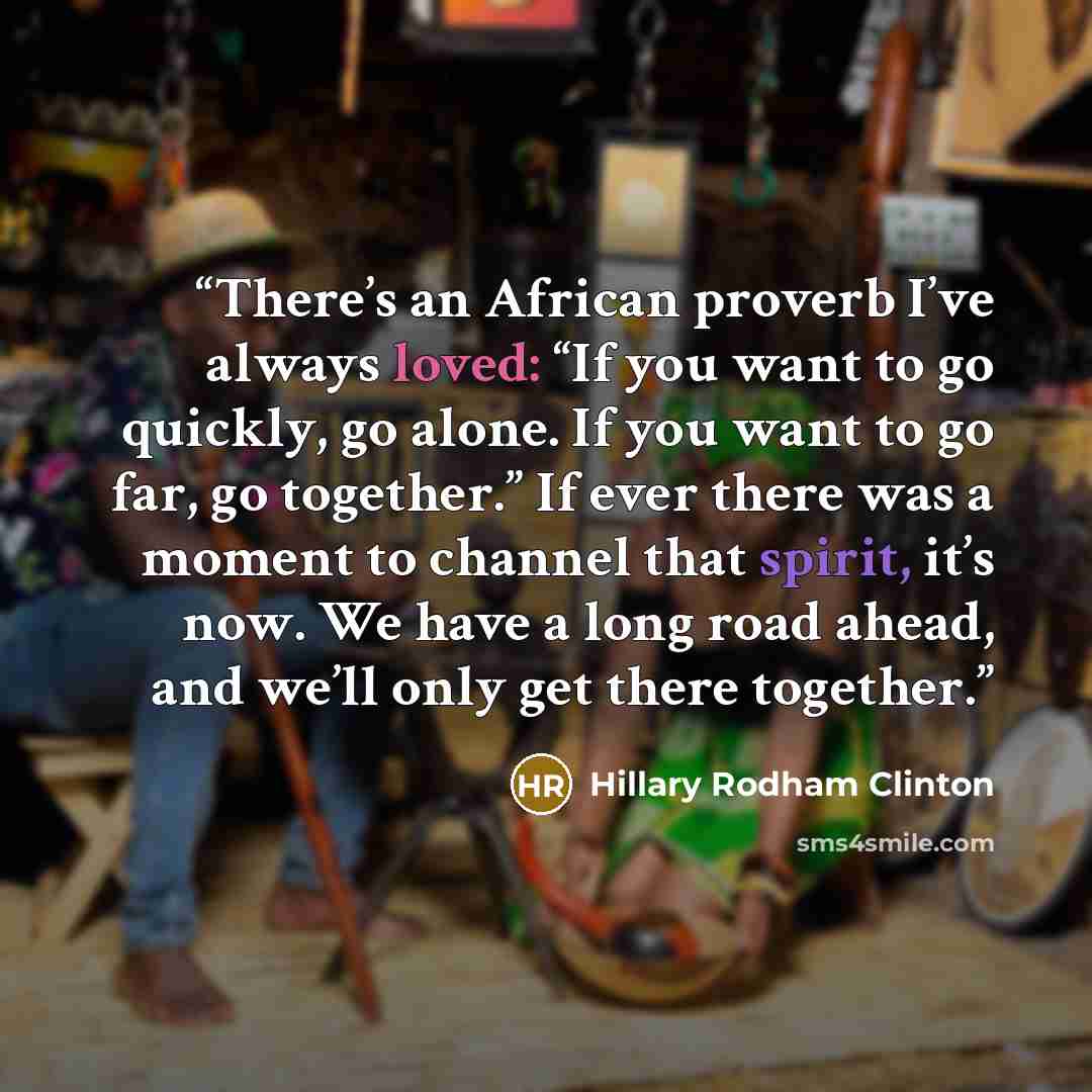 “There’s an African proverb I’ve always loved: “If you want to go quickly, go alone. If you want to go far, go together.” If ever there was a moment to channel that spirit, it’s now. We have a long road ahead, and we’ll only get there together.” quote by Hillary Rodham Clinton